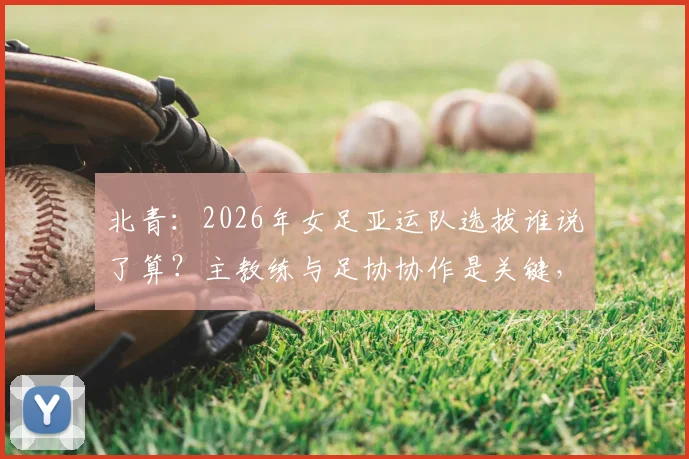 北青：2026年女足亚运队选拔谁说了算？主教练与足协协作是关键，球员入围标准全解析