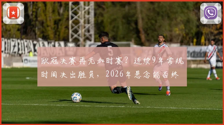 欧冠决赛再无加时赛？连续9年常规时间决出胜负，2026年悬念能否终结？