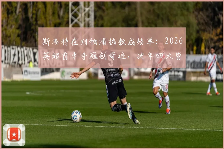 斯洛特在利物浦执教成绩单：2026英超首季夺冠创奇迹，次年四大皆空陷困局，红军未来何去何从