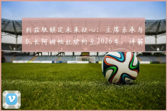 利兹联锁定未来核心：主席亲承与队长阿姆帕杜续约至2026年，详解其留队意义与对球队的影响