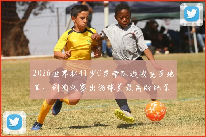 2026世界杯41岁C罗带队迎战克罗地亚，创淘汰赛出场球员最高龄纪录，精神领袖价值几何