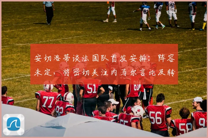 安切洛蒂谈法国队首发安排：阵容未定，将密切关注内马尔言论及转会动向，备战2026年世界杯