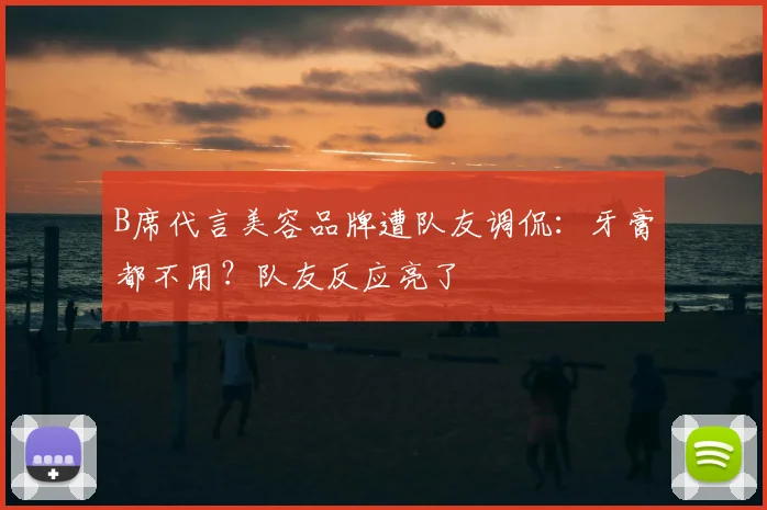 B席代言美容品牌遭队友调侃:牙膏都不用?队友反应亮了