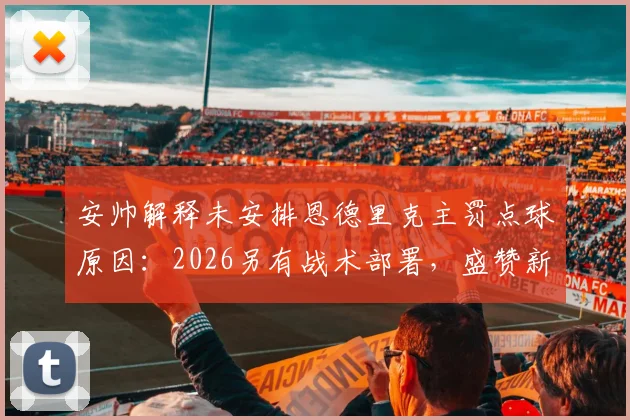安帅解释未安排恩德里克主罚点球原因：2026另有战术部署，盛赞新人把握机会能力