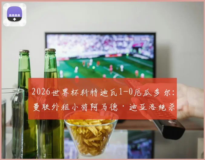 2026世界杯科特迪瓦1-0厄瓜多尔：曼联外租小将阿马德·迪亚洛绝杀制胜，赛后分析与出线前景解读