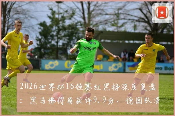 2026世界杯16强赛红黑榜深度复盘：黑马佛得角获评9.9分，德国队溃败全队入黑榜，附八强战前瞻