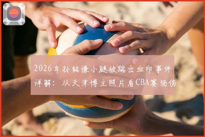 2026年孙铭谦小腿被踹出血印事件详解：从天津博主照片看CBA赛场伤病防护与球员安全