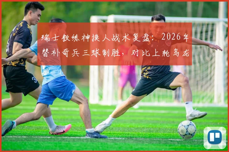 瑞士教练神换人战术复盘：2026年替补奇兵三球制胜，对比上轮乌龙教训