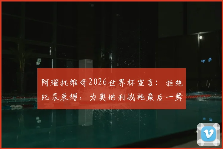 阿瑙托维奇2026世界杯宣言：拒绝纪录束缚，为奥地利战袍最后一舞倾尽全力