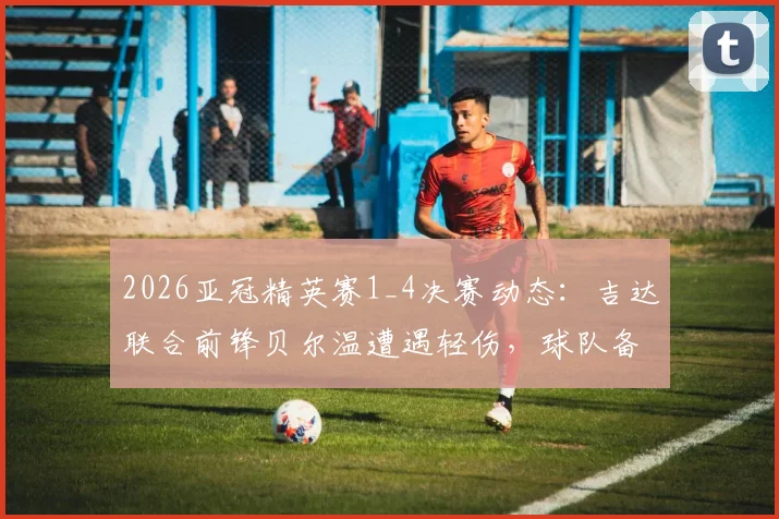 2026亚冠精英赛1_4决赛动态：吉达联合前锋贝尔温遭遇轻伤，球队备战情况与出战前景详解