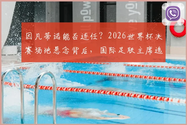 因凡蒂诺能否连任？2026世界杯决赛场地悬念背后，国际足联主席选举程序深度解析