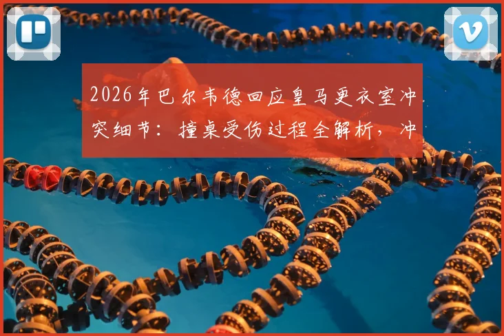 2026年巴尔韦德回应皇马更衣室冲突细节：撞桌受伤过程全解析，冲突队友身份及皇马内部处理跟进
