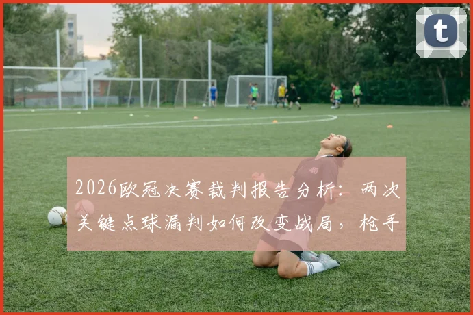 2026欧冠决赛裁判报告分析：两次关键点球漏判如何改变战局，枪手不满判罚全过程回顾