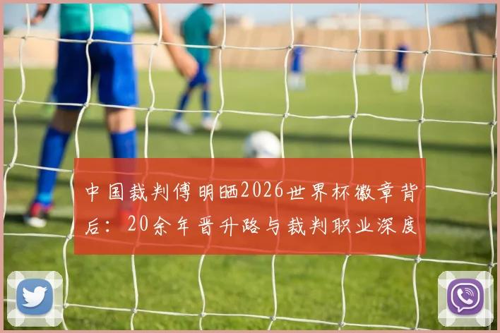 中国裁判傅明晒2026世界杯徽章背后：20余年晋升路与裁判职业深度解析