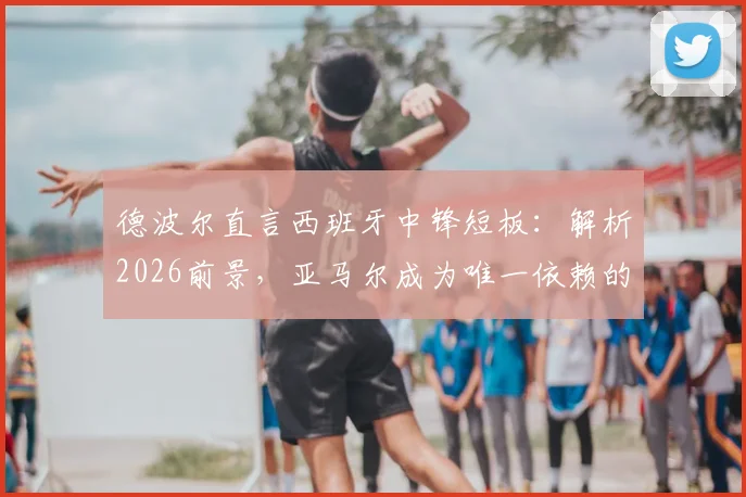 德波尔直言西班牙中锋短板：解析2026前景，亚马尔成为唯一依赖的风险与机遇