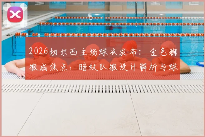 2026切尔西主场球衣发布：金色狮徽成焦点，暗纹队徽设计解析与球衣购买渠道