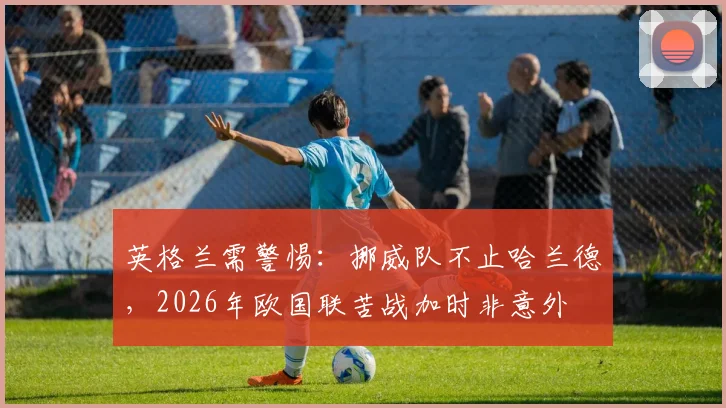 英格兰需警惕：挪威队不止哈兰德，2026年欧国联苦战加时非意外