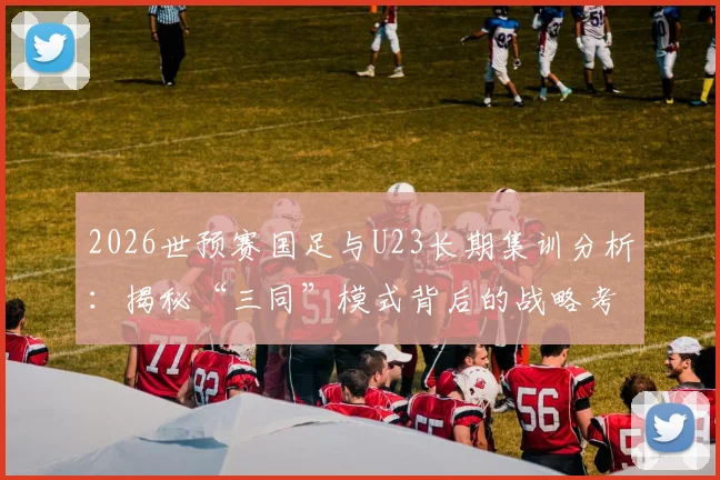 2026世预赛国足与U23长期集训分析：揭秘“三同”模式背后的战略考量与利弊
