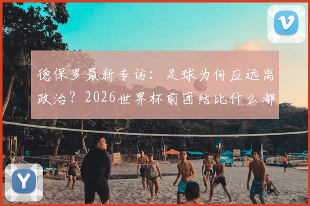 德保罗最新专访：足球为何应远离政治？2026世界杯前团结比什么都重要