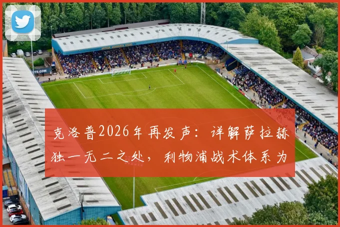 克洛普2026年再发声:详解萨拉赫独一无二之处,利物浦战术体系为何无人能替他