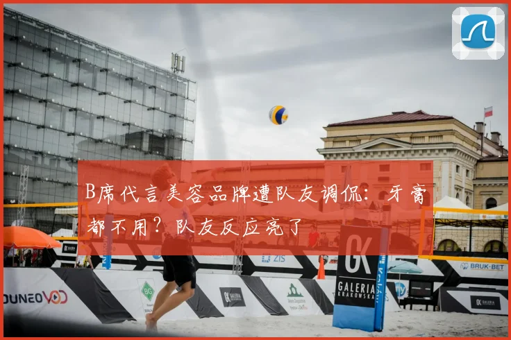 B席代言美容品牌遭队友调侃：牙膏都不用？队友反应亮了