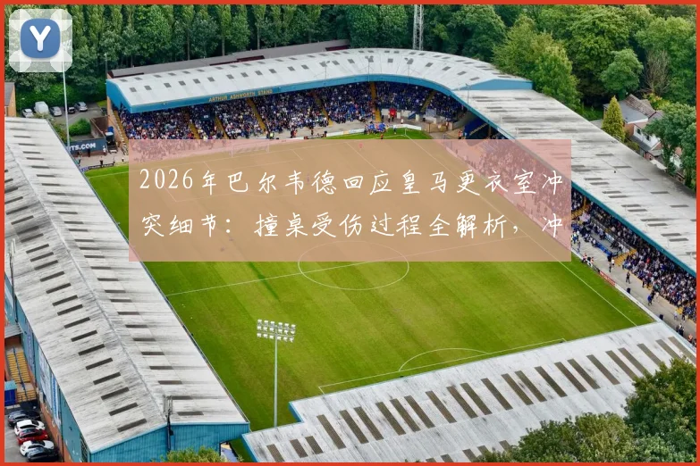 2026年巴尔韦德回应皇马更衣室冲突细节：撞桌受伤过程全解析，冲突队友身份及皇马内部处理跟进