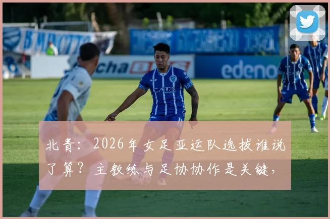 北青：2026年女足亚运队选拔谁说了算？主教练与足协协作是关键，球员入围标准全解析