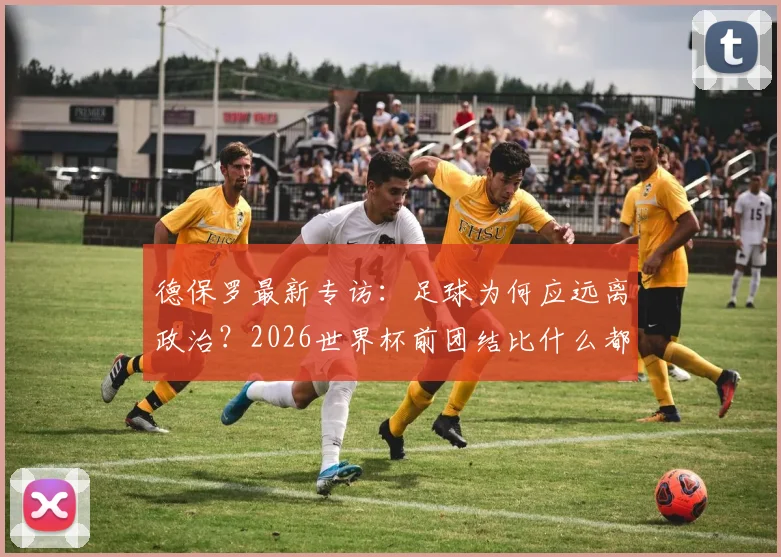 德保罗最新专访:足球为何应远离政治?2026世界杯前团结比什么都重要