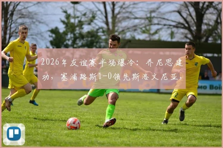 2026年友谊赛半场爆冷：乔尼思建功，塞浦路斯1-0领先斯洛文尼亚，欧国联前景蒙阴影
