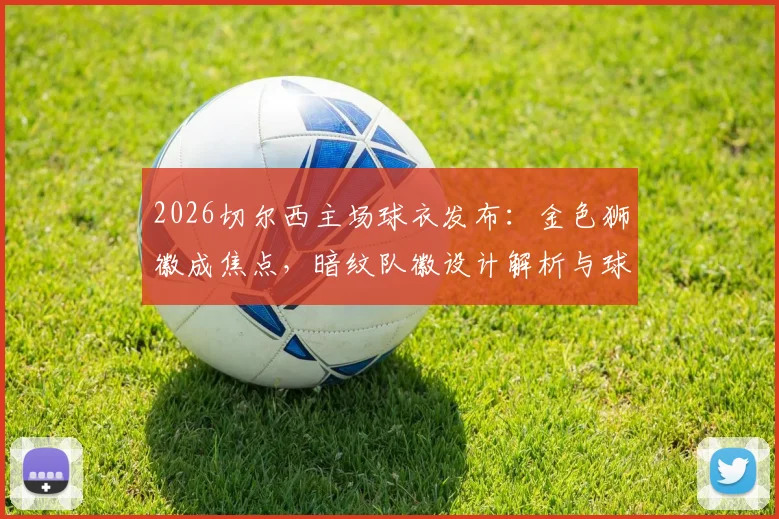 2026切尔西主场球衣发布：金色狮徽成焦点，暗纹队徽设计解析与球衣购买渠道