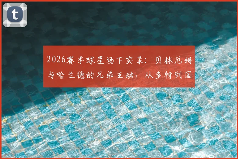 2026赛季球星场下实录：贝林厄姆与哈兰德的兄弟互动，从多特到国家德比的趣味名场面