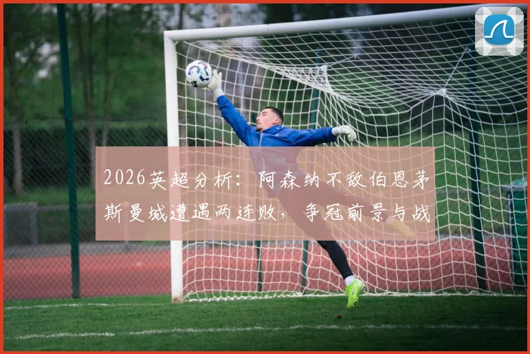 2026英超分析：阿森纳不敌伯恩茅斯曼城遭遇两连败，争冠前景与战术问题深度剖析