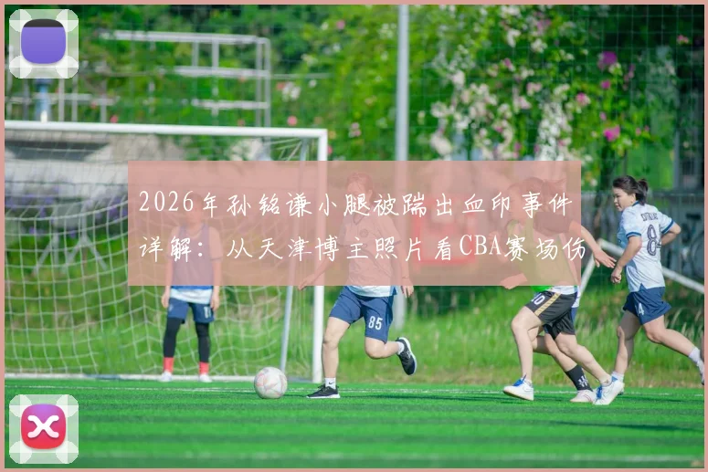 2026年孙铭谦小腿被踹出血印事件详解：从天津博主照片看CBA赛场伤病防护与球员安全