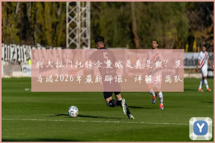 利夫拉门托转会曼城是真是假？罗马诺2026年最新辟谣，详解其离队原因与当前球队