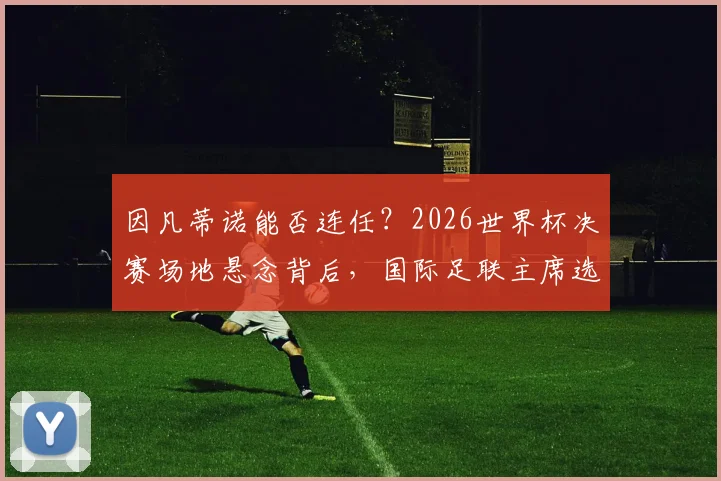 因凡蒂诺能否连任？2026世界杯决赛场地悬念背后，国际足联主席选举程序深度解析