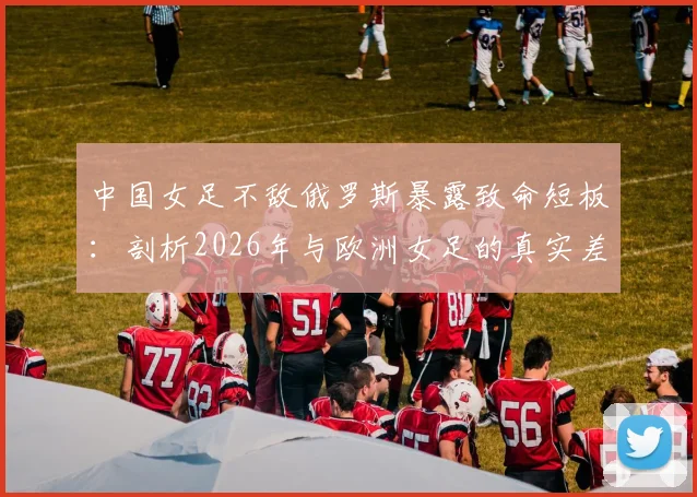 中国女足不敌俄罗斯暴露致命短板：剖析2026年与欧洲女足的真实差距，留洋之路是否成关键？