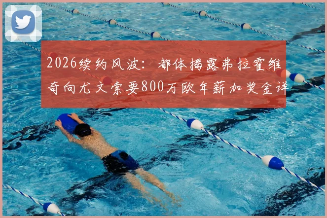 2026续约风波：都体揭露弗拉霍维奇向尤文索要800万欧年薪加奖金详情，谈判陷入僵局