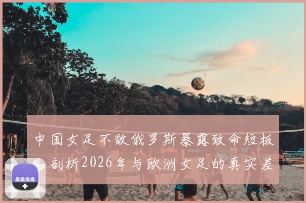 中国女足不敌俄罗斯暴露致命短板：剖析2026年与欧洲女足的真实差距，留洋之路是否成关键？