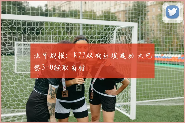 法甲战报:K77双响杜埃建功 大巴黎3-0轻取南特