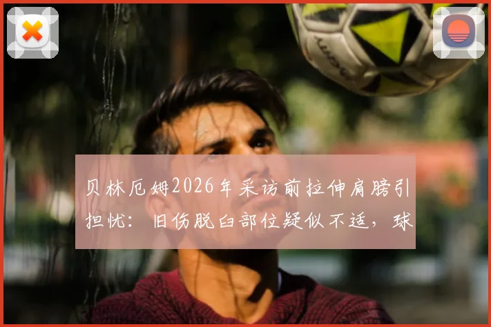 贝林厄姆2026年采访前拉伸肩膀引担忧：旧伤脱臼部位疑似不适，球员身体状态深度分析
