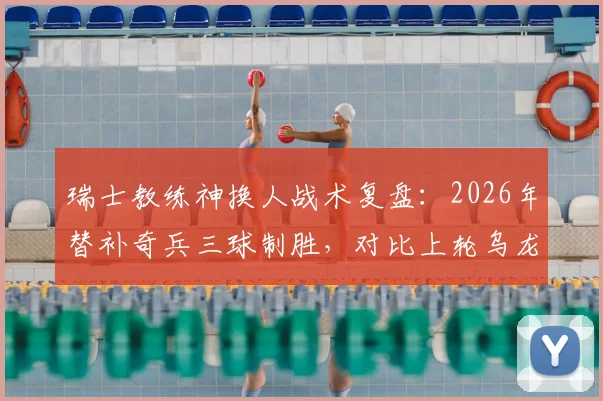 瑞士教练神换人战术复盘：2026年替补奇兵三球制胜，对比上轮乌龙教训