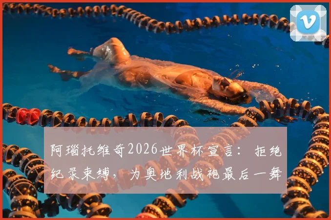 阿瑙托维奇2026世界杯宣言：拒绝纪录束缚，为奥地利战袍最后一舞倾尽全力