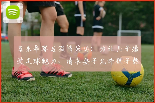 基米希赛后温情采访：为让儿子感受足球魅力，请求妻子允许孩子熬夜看完2026关键战