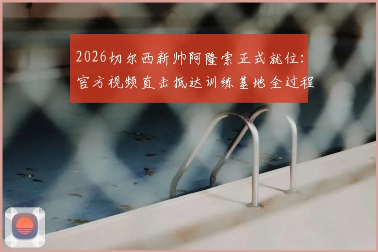 2026切尔西新帅阿隆索正式就位：官方视频直击抵达训练基地全过程，球队备战全新开始
