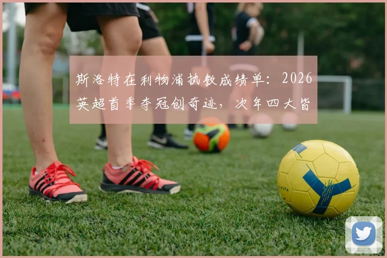 斯洛特在利物浦执教成绩单：2026英超首季夺冠创奇迹，次年四大皆空陷困局，红军未来何去何从