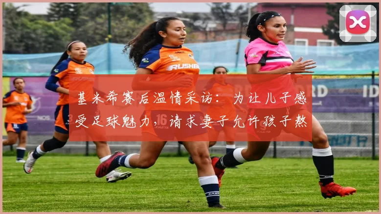 基米希赛后温情采访：为让儿子感受足球魅力，请求妻子允许孩子熬夜看完2026关键战