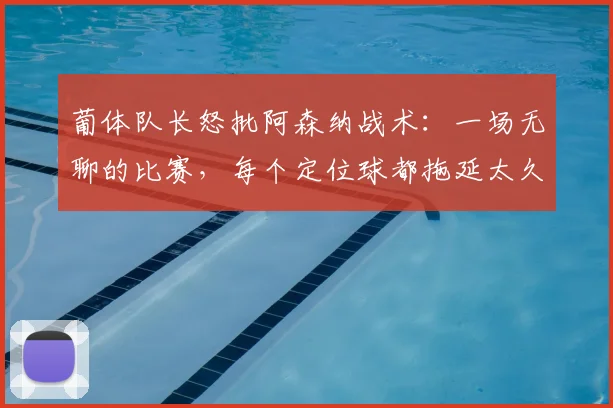 葡体队长怒批阿森纳战术：一场无聊的比赛，每个定位球都拖延太久惹争议