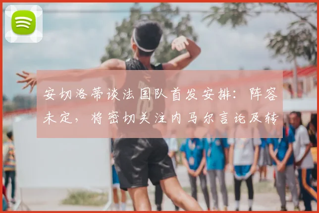 安切洛蒂谈法国队首发安排：阵容未定，将密切关注内马尔言论及转会动向，备战2026年世界杯