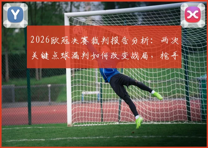 2026欧冠决赛裁判报告分析：两次关键点球漏判如何改变战局，枪手不满判罚全过程回顾